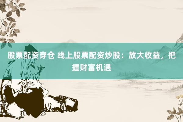 股票配资穿仓 线上股票配资炒股：放大收益，把握财富机遇