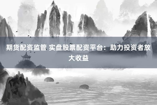 期货配资监管 实盘股票配资平台：助力投资者放大收益