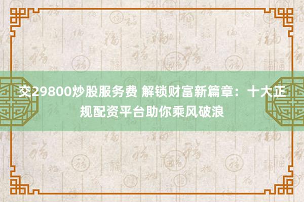 交29800炒股服务费 解锁财富新篇章：十大正规配资平台助你乘风破浪