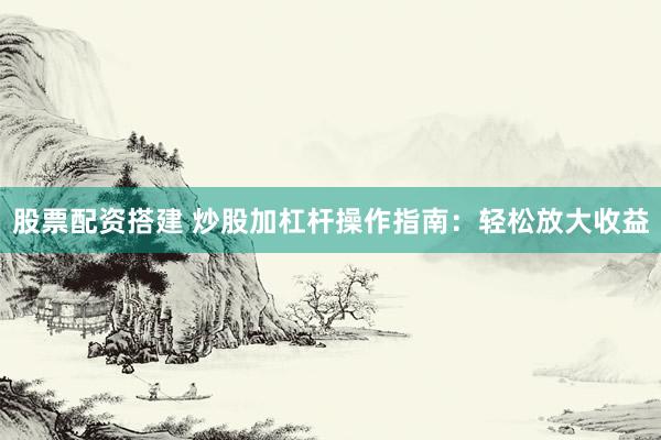 股票配资搭建 炒股加杠杆操作指南：轻松放大收益
