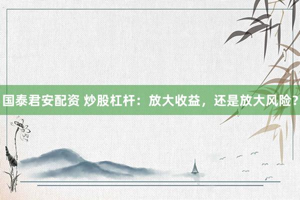 国泰君安配资 炒股杠杆：放大收益，还是放大风险？
