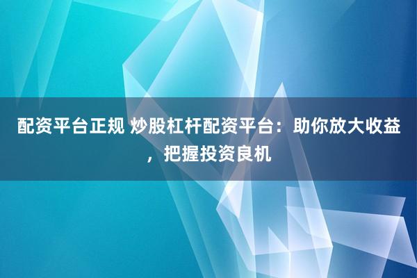配资平台正规 炒股杠杆配资平台：助你放大收益，把握投资良机