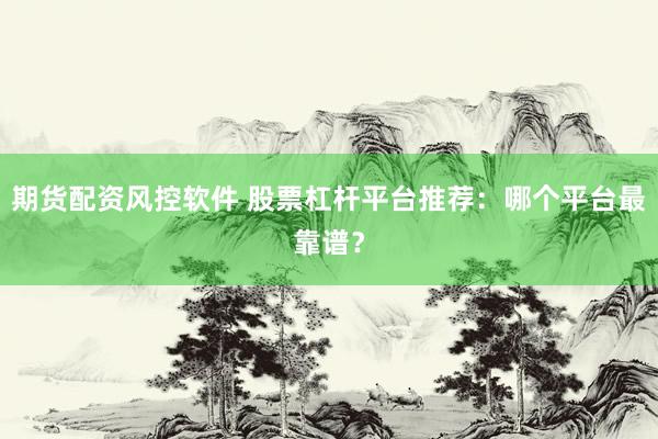 期货配资风控软件 股票杠杆平台推荐：哪个平台最靠谱？