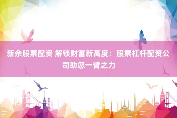 新余股票配资 解锁财富新高度：股票杠杆配资公司助您一臂之力
