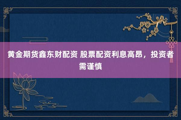 黄金期货鑫东财配资 股票配资利息高昂，投资者需谨慎