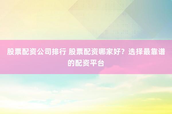 股票配资公司排行 股票配资哪家好？选择最靠谱的配资平台