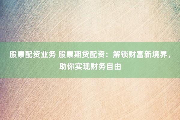 股票配资业务 股票期货配资：解锁财富新境界，助你实现财务自由
