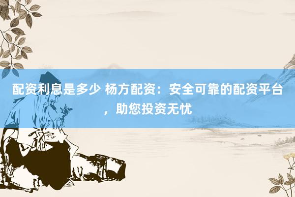 配资利息是多少 杨方配资：安全可靠的配资平台，助您投资无忧