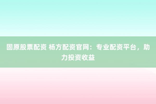 固原股票配资 杨方配资官网：专业配资平台，助力投资收益