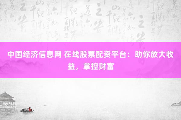 中国经济信息网 在线股票配资平台：助你放大收益，掌控财富