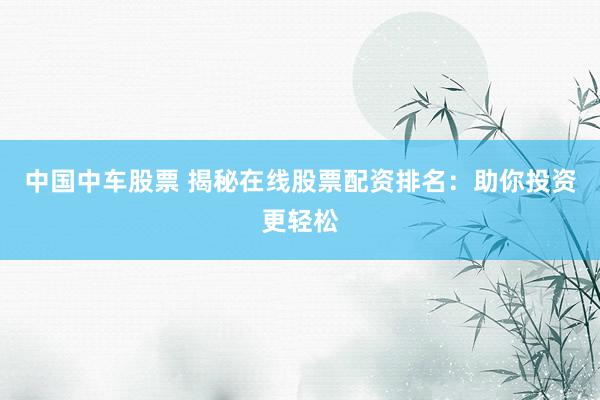 中国中车股票 揭秘在线股票配资排名：助你投资更轻松