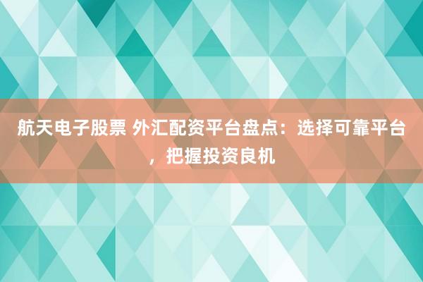 航天电子股票 外汇配资平台盘点：选择可靠平台，把握投资良机