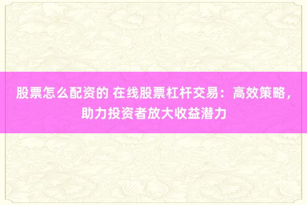 股票怎么配资的 在线股票杠杆交易：高效策略，助力投资者放大收益潜力
