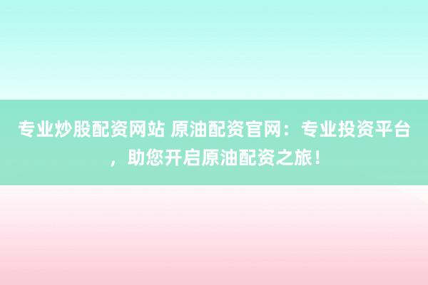 专业炒股配资网站 原油配资官网：专业投资平台，助您开启原油配资之旅！