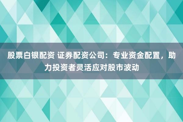 股票白银配资 证券配资公司：专业资金配置，助力投资者灵活应对股市波动