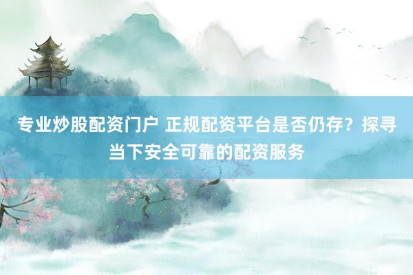 专业炒股配资门户 正规配资平台是否仍存？探寻当下安全可靠的配资服务