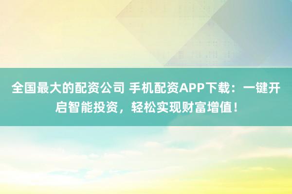 全国最大的配资公司 手机配资APP下载：一键开启智能投资，轻松实现财富增值！