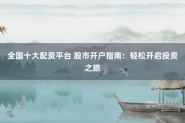 全国十大配资平台 股市开户指南：轻松开启投资之旅