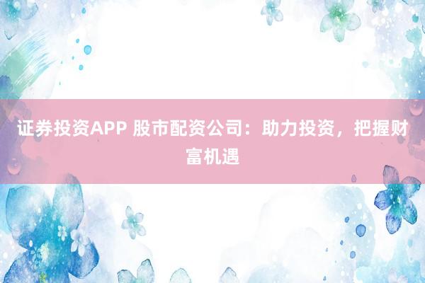 证券投资APP 股市配资公司：助力投资，把握财富机遇