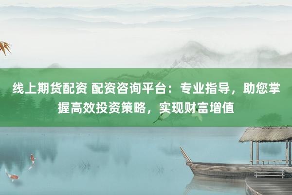 线上期货配资 配资咨询平台：专业指导，助您掌握高效投资策略，实现财富增值