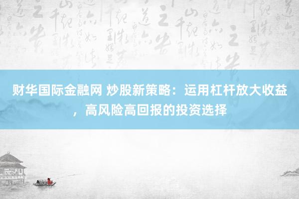 财华国际金融网 炒股新策略：运用杠杆放大收益，高风险高回报的投资选择