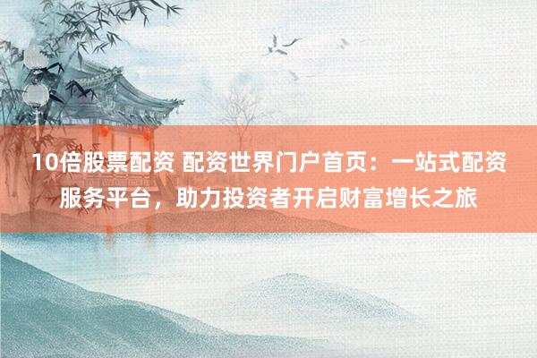 10倍股票配资 配资世界门户首页：一站式配资服务平台，助力投资者开启财富增长之旅