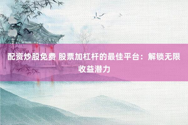 配资炒股免费 股票加杠杆的最佳平台：解锁无限收益潜力