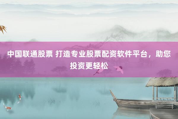 中国联通股票 打造专业股票配资软件平台，助您投资更轻松