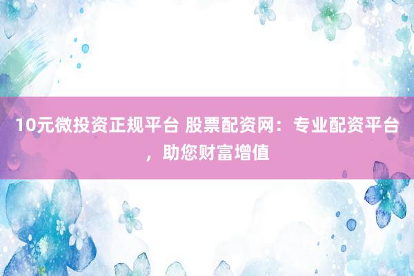 10元微投资正规平台 股票配资网：专业配资平台，助您财富增值