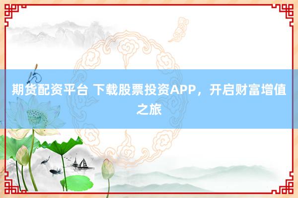 期货配资平台 下载股票投资APP，开启财富增值之旅