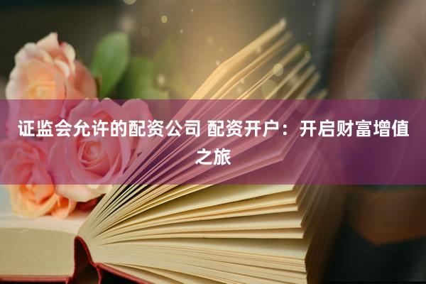 证监会允许的配资公司 配资开户：开启财富增值之旅