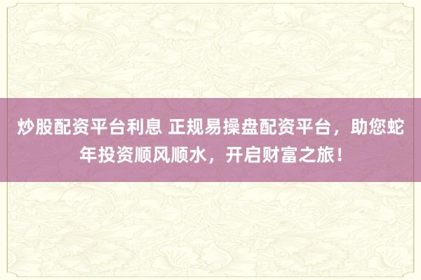 炒股配资平台利息 正规易操盘配资平台，助您蛇年投资顺风顺水，开启财富之旅！