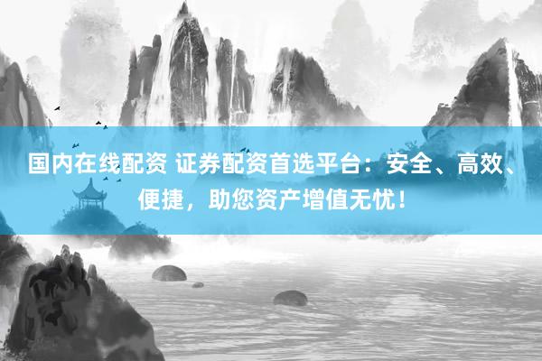 国内在线配资 证券配资首选平台：安全、高效、便捷，助您资产增值无忧！