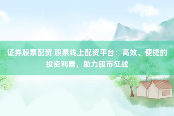 证券股票配资 股票线上配资平台：高效、便捷的投资利器，助力股市征战