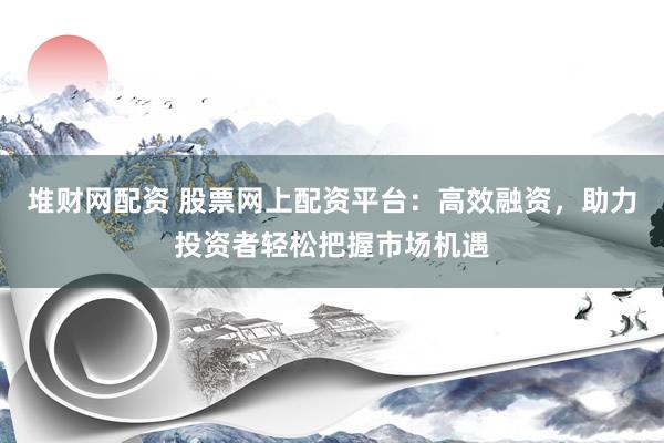 堆财网配资 股票网上配资平台：高效融资，助力投资者轻松把握市场机遇