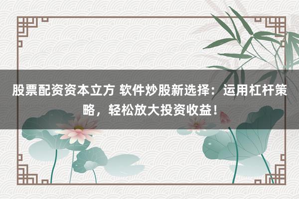 股票配资资本立方 软件炒股新选择：运用杠杆策略，轻松放大投资收益！