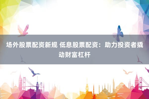 场外股票配资新规 低息股票配资：助力投资者撬动财富杠杆