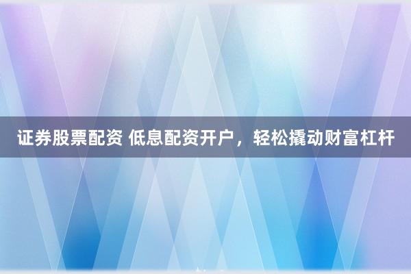 证券股票配资 低息配资开户，轻松撬动财富杠杆