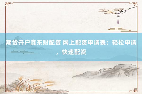期货开户鑫东财配资 网上配资申请表：轻松申请，快速配资
