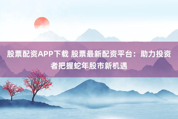 股票配资APP下载 股票最新配资平台：助力投资者把握蛇年股市新机遇