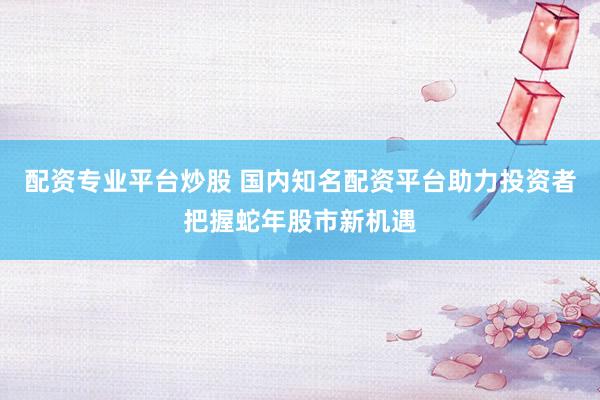 配资专业平台炒股 国内知名配资平台助力投资者把握蛇年股市新机遇