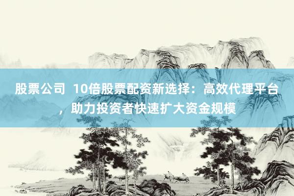 股票公司  10倍股票配资新选择：高效代理平台，助力投资者快速扩大资金规模