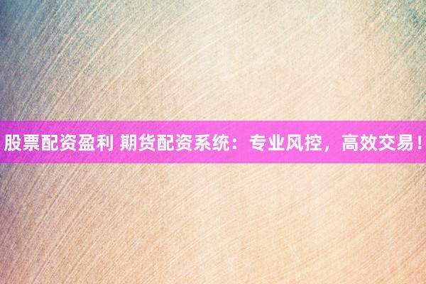 股票配资盈利 期货配资系统：专业风控，高效交易！