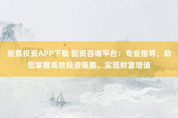 股票投资APP下载 配资咨询平台：专业指导，助您掌握高效投资策略，实现财富增值