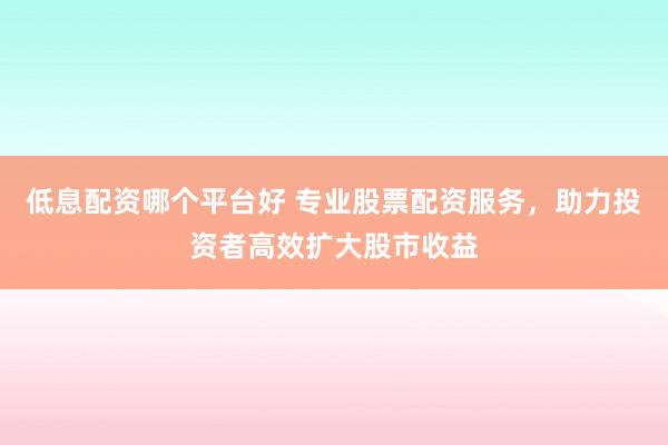低息配资哪个平台好 专业股票配资服务，助力投资者高效扩大股市收益