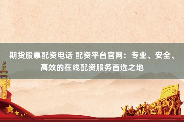 期货股票配资电话 配资平台官网：专业、安全、高效的在线配资服务首选之地