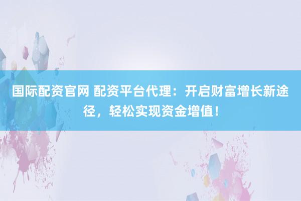 国际配资官网 配资平台代理：开启财富增长新途径，轻松实现资金增值！