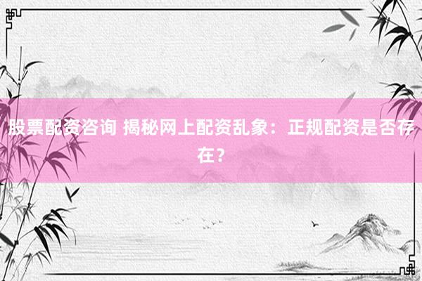 股票配资咨询 揭秘网上配资乱象：正规配资是否存在？