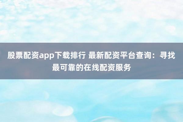 股票配资app下载排行 最新配资平台查询：寻找最可靠的在线配资服务