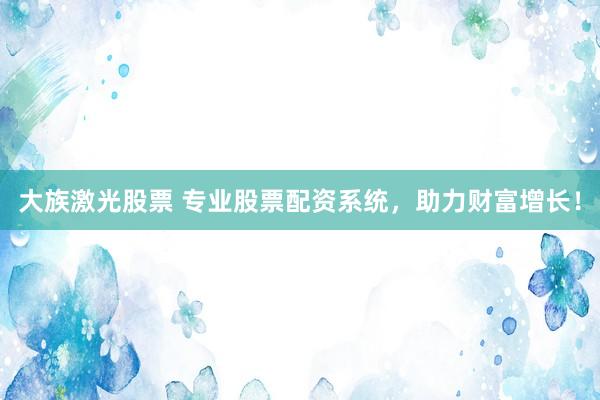 大族激光股票 专业股票配资系统，助力财富增长！